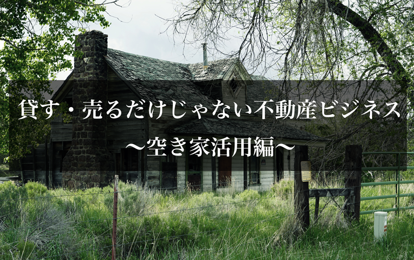 貸す・売るだけじゃない不動産ビジネス~空き家活用編〜
